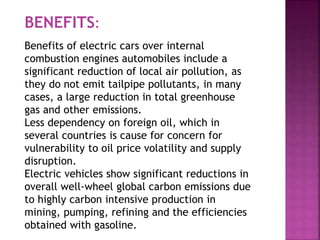 Benefits of electric cars over internal
combustion engines automobiles include a
significant reduction of local air pollution, as
they do not emit tailpipe pollutants, in many
cases, a large reduction in total greenhouse
gas and other emissions.
Less dependency on foreign oil, which in
several countries is cause for concern for
vulnerability to oil price volatility and supply
disruption.
Electric vehicles show significant reductions in
overall well-wheel global carbon emissions due
to highly carbon intensive production in
mining, pumping, refining and the efficiencies
obtained with gasoline.
BENEFITS:
 