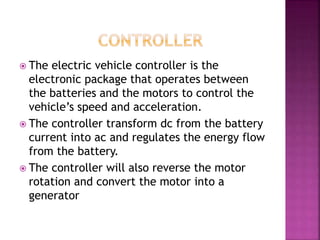  The electric vehicle controller is the
electronic package that operates between
the batteries and the motors to control the
vehicle’s speed and acceleration.
 The controller transform dc from the battery
current into ac and regulates the energy flow
from the battery.
 The controller will also reverse the motor
rotation and convert the motor into a
generator
 