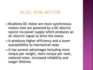  Brushless DC motor are more synchronous
motors that are powered by a DC electric
source via power supply which produces an
AC electric signal to drive the motor.
 It produces higher efficiency and a lower
susceptibility to mechanical wear.
 It has several advantages including more
torque per weight, more torque per watt,
reduced noise, increased reliability and
longer lifetime.
 