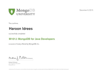 Andrew Erlichson
Vice President, Education
MongoDB, Inc.
This conﬁrms
successfully completed
a course of study offered by MongoDB, Inc.
December 9, 2015
Haroon Idrees
M101J: MongoDB for Java Developers
Authenticity of this document can be verified at http://education.mongodb.com/downloads/certificates/5d882f6296f141b7927e9bc310c297e8/Certificate.pdf
 