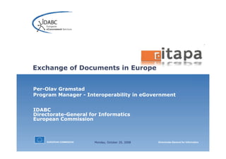 EUROPEAN COMMISSION Directorate-General for Informatics
Exchange of Documents in Europe
Per-Olav Gramstad
Program Manager - Interoperability in eGovernment
IDABC
Directorate-General for Informatics
European Commission
Monday, October 20, 2008
 
