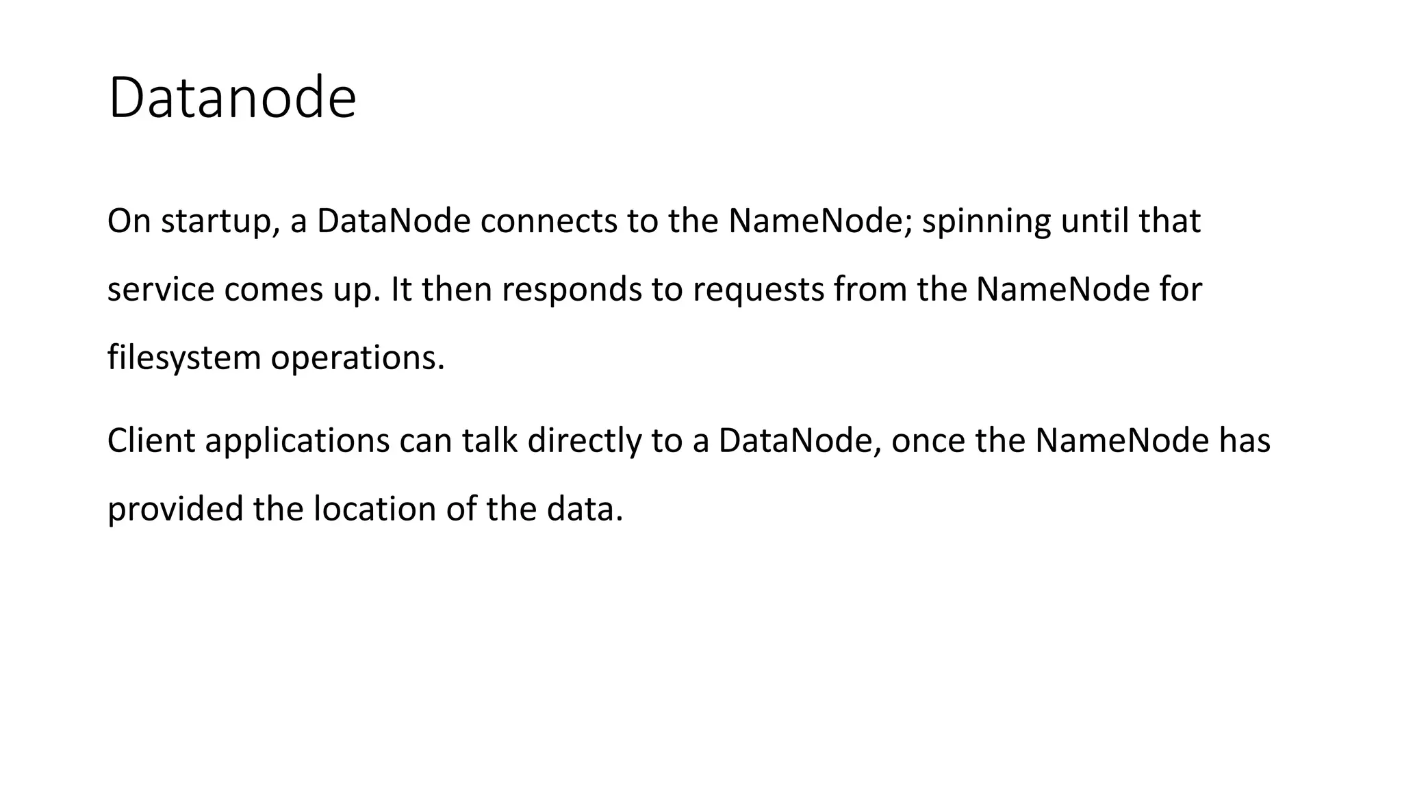 Datanode
On startup, a DataNode connects to the NameNode; spinning until that
service comes up. It then responds to requests from the NameNode for
filesystem operations.
Client applications can talk directly to a DataNode, once the NameNode has
provided the location of the data.
 