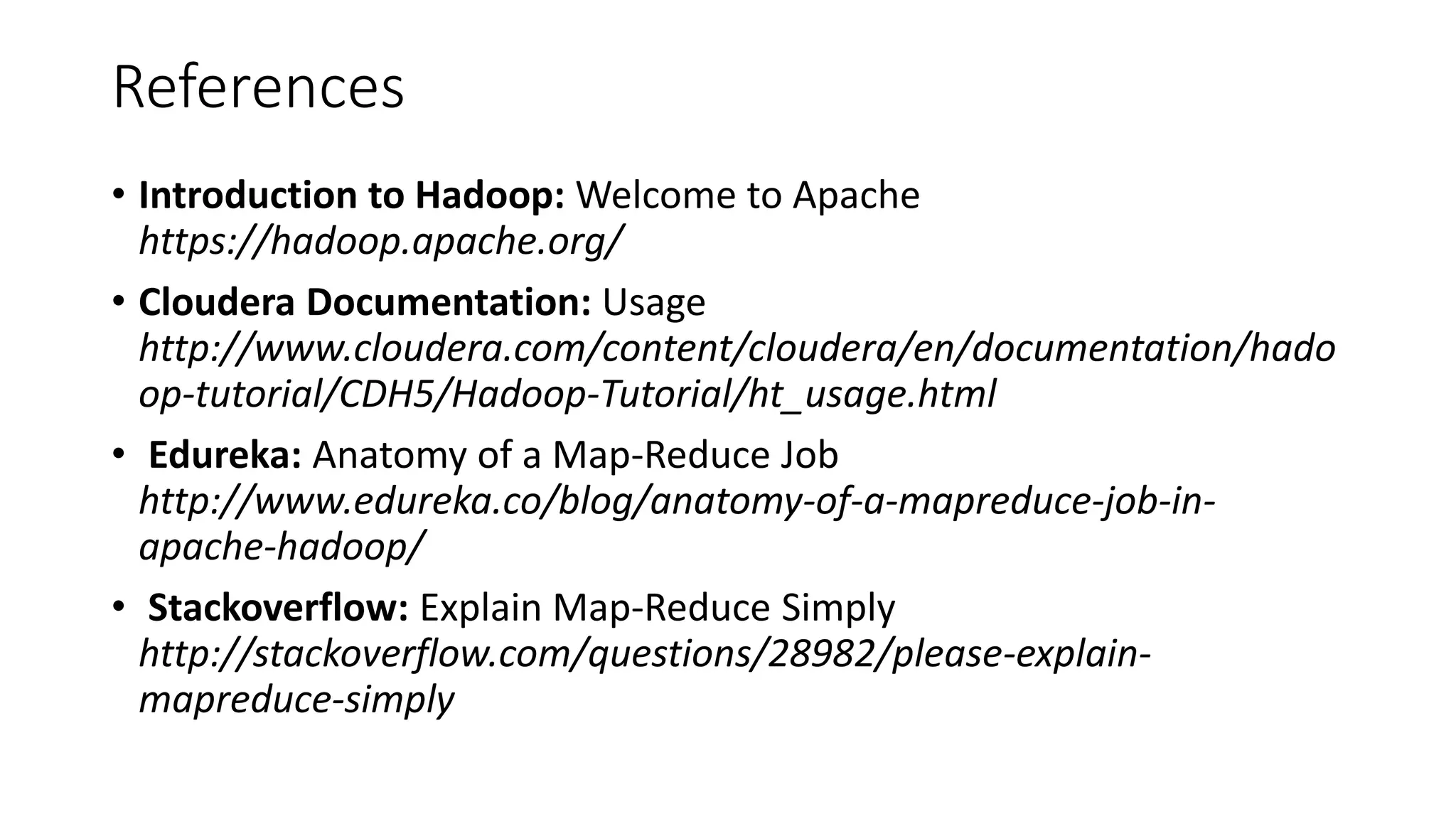 References
• Introduction to Hadoop: Welcome to Apache
https://hadoop.apache.org/
• Cloudera Documentation: Usage
http://www.cloudera.com/content/cloudera/en/documentation/hado
op-tutorial/CDH5/Hadoop-Tutorial/ht_usage.html
• Edureka: Anatomy of a Map-Reduce Job
http://www.edureka.co/blog/anatomy-of-a-mapreduce-job-in-
apache-hadoop/
• Stackoverflow: Explain Map-Reduce Simply
http://stackoverflow.com/questions/28982/please-explain-
mapreduce-simply
 
