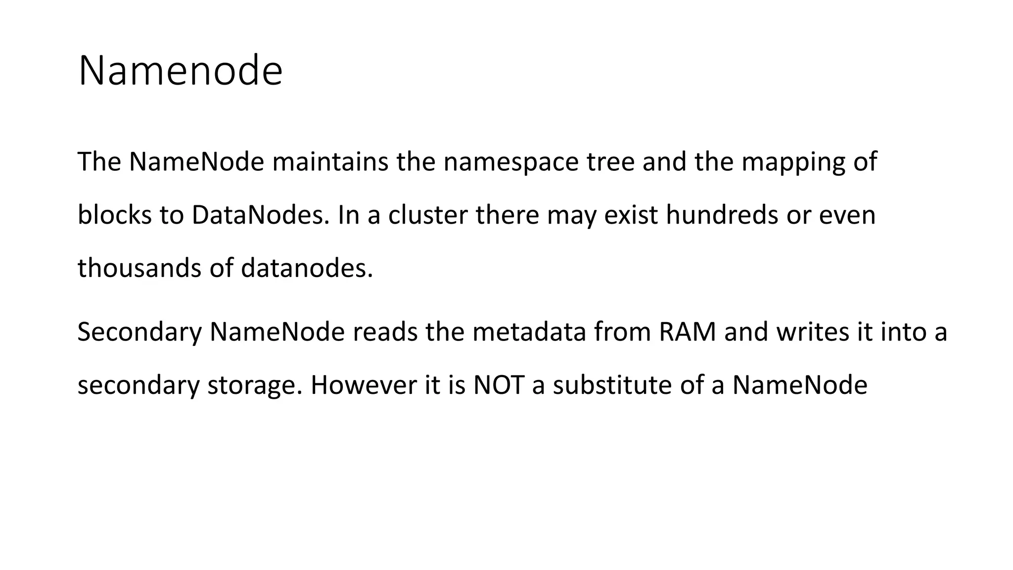 Namenode
The NameNode maintains the namespace tree and the mapping of
blocks to DataNodes. In a cluster there may exist hundreds or even
thousands of datanodes.
Secondary NameNode reads the metadata from RAM and writes it into a
secondary storage. However it is NOT a substitute of a NameNode
 