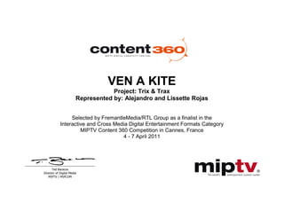 Ted Baracos
Director of Digital Media
MIPTV / MIPCOM
VEN A KITE
Project: Trix & Trax
Represented by: Alejandro and Lissette Rojas
Selected by FremantleMedia/RTL Group as a finalist in the
Interactive and Cross Media Digital Entertainment Formats Category
MIPTV Content 360 Competition in Cannes, France
4 - 7 April 2011
 
