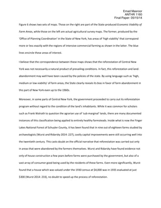 Emad Masroor
ANTHR 1160
Final Paper: 05/15/14
Figure 6 shows two sets of maps. Those on the right are part of the State-produced Economic Viability of
Farm Areas, while those on the left are actual agricultural survey maps. The former, produced by the
‘Office of Planning Coordination’ in the State of New York, has areas of ‘high viability’ that correspond
more or less exactly with the regions of intensive commercial farming as shown in the latter. The blue
lines encircle these areas of interest.
I believe that the correspondence between these maps shows that the reforestation of Central New
York was not necessarily a natural product of prevailing conditions. In fact, this reforestation and land-
abandonment may well have been caused by the policies of the state. By using language such as ‘high,
medium or low viability’ of farm areas, the State clearly reveals its bias in favor of farm abandonment in
this part of New York even up to the 1960s.
Moreover, in some parts of Central New York, the government proceeded to carry out its reforestation
program without regard to the condition of the land’s inhabitants. While it was common for scholars
such as Frank Walrath to question the agrarian use of ‘sub-marginal’ lands, there are many documented
instances of this classification being applied to entirely healthy farmsteads. Inside what is now the Finger
Lakes National Forest of Schuyler County, it has been found that in nine out of eighteen farms studied by
archaeologists (Wurst and Ridarsky 2014: 227), costly capital improvements were still occurring well into
the twentieth century. This casts doubt on the official narrative that reforestation was carried out only
in areas that were abandoned by the farmers themselves. Wurst and Ridarsky have found evidence not
only of house construction a few years before farms were purchased by the government, but also of a
vast array of consumer good being used by the residents of these farms. Even more significantly, Wurst
found that a house which was valued under the 1930 census at $4,000 was in 1935 evaluated at just
$300 (Wurst 2014: 233), no doubt to speed up the process of reforestation.
 