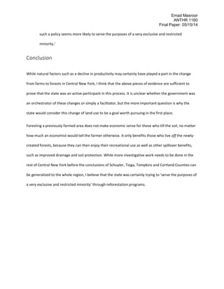 Emad Masroor
ANTHR 1160
Final Paper: 05/15/14
such a policy seems more likely to serve the purposes of a very exclusive and restricted
minority.’
Conclusion
While natural factors such as a decline in productivity may certainly have played a part in the change
from farms to forests in Central New York, I think that the above pieces of evidence are sufficient to
prove that the state was an active participant in this process. It is unclear whether the government was
an orchestrator of these changes or simply a facilitator, but the more important question is why the
state would consider this change of land use to be a goal worth pursuing in the first place.
Foresting a previously-farmed area does not make economic sense for those who till the soil, no matter
how much an economist would tell the farmer otherwise. It only benefits those who live off the newly-
created forests, because they can then enjoy their recreational use as well as other spillover benefits,
such as improved drainage and soil protection. While more investigative work needs to be done in the
rest of Central New York before the conclusions of Schuyler, Tioga, Tompkins and Cortland Counties can
be generalized to the whole region, I believe that the state was certainly trying to ‘serve the purposes of
a very exclusive and restricted minority’ through reforestation programs.
 