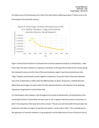 Emad Masroor
ANTHR 1160
Final Paper: 05/15/14
10 million acres of farmland were lost in New York State before stabilizing at about 7 million acres in the
final decade of the twentieth century.
Figure 4 shows that the decline of cultivated land cannot be explained simply by a United States – wide
trend. New York State had been an important contributor to the agricultural needs of the country during
the nineteenth century, but the share of the central plateau region in particular declined over time.
Tioga, Tompkins and Cortland counties together comprised a .25 percent share of the total cultivated
area of the United States in 1870, which by 1980 had fallen to about .05 percent, a fivefold decrease.
While these percentages are quite small, the sharp downward trend is still indicative of the declining
importance of agriculture in Central New York.
It is interesting to note, however, that throughout this period of abandonment, the productivity of the
remaining farmland in Central New York was never at risk. It appears that there seems to have been no
dent in the prosperity of the lucky farms that survived. “The per acre and total yield of the principal crop
produced in the State are higher to-day than ever before,” wrote Croft in 1932. “This is possibly due to
the application of scientific methods in crop production and the adjustment of much of the farm land to
0.00000000
0.05000000
0.10000000
0.15000000
0.20000000
0.25000000
0.30000000
1840 1860 1880 1900 1920 1940 1960 1980 2000
PercentageofU.S.cultivatedarea
Year
figure 4: Percentage of total cultivated area in the
U.S. held by Tompkins, Tioga and Cortland
counties (Source: Social Explorer)
 