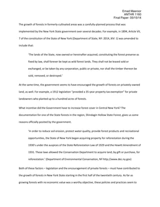Emad Masroor
ANTHR 1160
Final Paper: 05/15/14
The growth of forests in formerly-cultivated areas was a carefully-planned process that was
implemented by the New York State government over several decades. For example, in 1894, Article VII,
7 of the constitution of the State of New York (Department of State, NY: 2014, XIV: 1) was amended to
include that:
‘The lands of the State, now owned or hereinafter acquired, constituting the forest preserve as
fixed by law, shall forever be kept as wild forest lands. They shall not be leased sold or
exchanged, or be taken by any corporation, public or private, nor shall the timber thereon be
sold, removed, or destroyed.’
At the same time, the government seems to have encouraged the growth of forests on privately-owned
land, as well. For example, a 1912 legislation “provided a 35-year property tax exemption” for private
landowners who planted up to a hundred acres of forests.
What incentive did the Government have to increase forest cover in Central New York? The
documentation for one of the State forests in the region, Shindagin Hollow State Forest, gives us some
reasons officially posited by the government.
‘In order to reduce soil erosion, protect water quality, provide forest products and recreational
opportunities, the State of New York began acquiring property for reforestation during the
1930's under the auspices of the State Reforestation Law of 1929 and the Hewitt Amendment of
1931. These laws allowed the Conservation Department to acquire land, by gift or purchase, for
reforestation.’ (Department of Environmental Conservation, NY http://www.dec.ny.gov)
Both of these factors – legislation and the encouragement of private forests – must have contributed to
the growth of forests in New York State starting in the first half of the twentieth century. As far as
growing forests with no economic value was a worthy objective, these policies and practices seem to
 