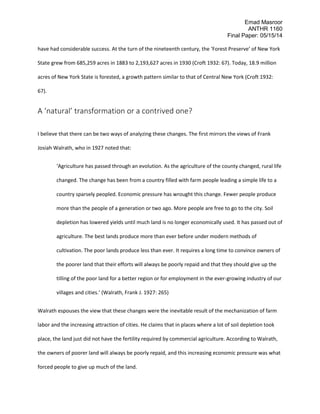Emad Masroor
ANTHR 1160
Final Paper: 05/15/14
have had considerable success. At the turn of the nineteenth century, the ‘Forest Preserve’ of New York
State grew from 685,259 acres in 1883 to 2,193,627 acres in 1930 (Croft 1932: 67). Today, 18.9 million
acres of New York State is forested, a growth pattern similar to that of Central New York (Croft 1932:
67).
A ‘natural’ transformation or a contrived one?
I believe that there can be two ways of analyzing these changes. The first mirrors the views of Frank
Josiah Walrath, who in 1927 noted that:
‘Agriculture has passed through an evolution. As the agriculture of the county changed, rural life
changed. The change has been from a country filled with farm people leading a simple life to a
country sparsely peopled. Economic pressure has wrought this change. Fewer people produce
more than the people of a generation or two ago. More people are free to go to the city. Soil
depletion has lowered yields until much land is no longer economically used. It has passed out of
agriculture. The best lands produce more than ever before under modern methods of
cultivation. The poor lands produce less than ever. It requires a long time to convince owners of
the poorer land that their efforts will always be poorly repaid and that they should give up the
tilling of the poor land for a better region or for employment in the ever-growing industry of our
villages and cities.’ (Walrath, Frank J. 1927: 265)
Walrath espouses the view that these changes were the inevitable result of the mechanization of farm
labor and the increasing attraction of cities. He claims that in places where a lot of soil depletion took
place, the land just did not have the fertility required by commercial agriculture. According to Walrath,
the owners of poorer land will always be poorly repaid, and this increasing economic pressure was what
forced people to give up much of the land.
 
