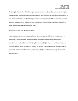 Emad Masroor
ANTHR 1160
Final Paper: 05/15/14
According to this view, the State then began to step in as land was being abandoned, in an attempt to
regularize – and, perhaps, justify – the depopulation of what had been declared ‘sub-marginal’ lands. It
was in this backdrop that much of the legislation about forests in New York State came about; people
were worried about all the abandoned land, and the State philanthropically decided to acquire it in
order to forest this land for the common good.
Evidence of state manipulation
However, there can be another construal of the same events which defined the transition from an
agrarian to a forest landscape. Maps produced by the State during the period of most rapid
abandonment – such as Economic Viability of Farm Areas (1969) by Howard E Conklin and Robert E
Linton – classified land according to its ‘viability’ for farming. The following series of images serve to
show that, as far as Central New York was concerned, the State wished to encourage the trend of
abandonment.
 