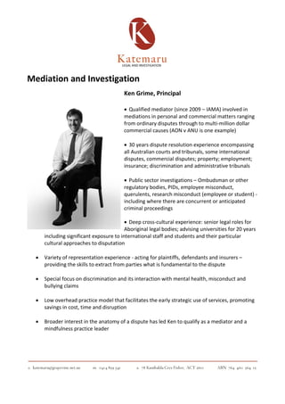 Mediation and Investigation
Ken Grime, Principal
• Qualified mediator (since 2009 – IAMA) involved in
mediations in personal and commercial matters ranging
from ordinary disputes through to multi-million dollar
commercial causes (AON v ANU is one example)
• 30 years dispute resolution experience encompassing
all Australian courts and tribunals, some international
disputes, commercial disputes; property; employment;
insurance; discrimination and administrative tribunals
• Public sector investigations – Ombudsman or other
regulatory bodies, PIDs, employee misconduct,
querulents, research misconduct (employee or student) -
including where there are concurrent or anticipated
criminal proceedings
• Deep cross-cultural experience: senior legal roles for
Aboriginal legal bodies; advising universities for 20 years
including significant exposure to international staff and students and their particular
cultural approaches to disputation
• Variety of representation experience - acting for plaintiffs, defendants and insurers –
providing the skills to extract from parties what is fundamental to the dispute
• Special focus on discrimination and its interaction with mental health, misconduct and
bullying claims
• Low overhead practice model that facilitates the early strategic use of services, promoting
savings in cost, time and disruption
• Broader interest in the anatomy of a dispute has led Ken to qualify as a mediator and a
mindfulness practice leader
 