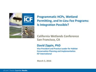 Programmatic HCPs, Wetland
Permitting, and In-Lieu Fee Programs:
Is Integration Possible?
California Wetlands Conference
San Francisco, CA
March 3, 2016
David Zippin, PhD
Vice President and Practice Leader for Habitat
Conservation Planning and Implementation
ICF International
 