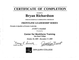 CERTIFICATE OF COMPLETION
Awarded to
Bryan Richardson
FOR SUCCESSFULLY COMPLETING 4 HOURS OF
FRONTLINE LEADERSHIP SERIES
Principles & Qualities of Genuine Leadership
.4 CEU's Awarded
Presented by
Center for Workforce Training
San Juan College
October 30, 2009- December 1 7, 2009
Director: Nancy &sson Iffstfuctor: Guadaluj$ Barrett
SAN JUAN COLLEGE
 