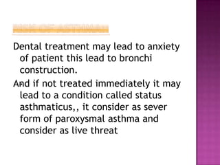Dental treatment may lead to anxiety
of patient this lead to bronchi
construction.
.
And if not treated immediately it may
lead to a condition called status
asthmaticus,, it consider as sever
form of paroxysmal asthma and
consider as live threat
 