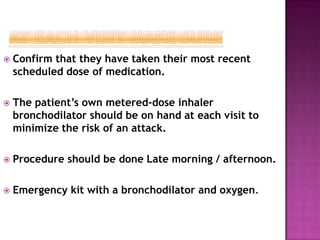  Confirm that they have taken their most recent
scheduled dose of medication.
 The patient’s own metered-dose inhaler
bronchodilator should be on hand at each visit to
minimize the risk of an attack.
 Procedure should be done Late morning / afternoon.
 Emergency kit with a bronchodilator and oxygen.
 