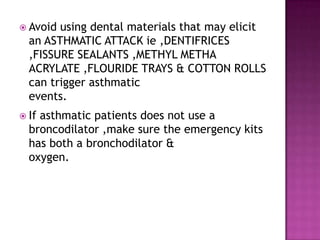  Avoid using dental materials that may elicit
an ASTHMATIC ATTACK ie ,DENTIFRICES
,FISSURE SEALANTS ,METHYL METHA
ACRYLATE ,FLOURIDE TRAYS & COTTON ROLLS
can trigger asthmatic
events.
 If asthmatic patients does not use a
broncodilator ,make sure the emergency kits
has both a bronchodilator &
oxygen.
 