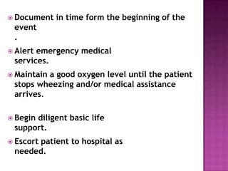  Document in time form the beginning of the
event
.
 Alert emergency medical
services.
 Maintain a good oxygen level until the patient
stops wheezing and/or medical assistance
arrives.
 Begin diligent basic life
support.
 Escort patient to hospital as
needed.
 