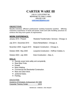 CARTER WARE III
3182 W 115TH STREET #6
MERRIONETTE PARK, IL 60803
(630) 697-3166
carterware3@yahoo.com
OBJECTIVE:
Results-oriented, efficient professional seeking Carpenter position. Offering
extensive experience in hand and power tools and safe handling practices to
achieve the long term goals of organization.
WORK EXPERIENCE:
January 2015 - Present Westside Transformation Services - Chicago, IL
July 2014 - December 2015 Deere Rehabilitation - Chicago, IL
November 2009 - August 2010 Berglund Construction - Chicago, IL
October 2006 - May 2009 Leopardo Construction - Hoffman Estates, IL
October 2003 - July 2005 Edon Construction - Alsip, IL
SKILLS:
➔ Operate power tools safely and competently
➔ Read Blue Prints.
➔ Drywall.
➔ Basic Welding.
➔ Commercial and Residential Construction.
➔ Neat and Clean Work.
➔ Janitorial Duties.
➔ Painting.
EDUCATION:
Academy of Scholastic Achievement HS 1989
Carpenter Training Center 2010
REFERENCES FURNISHED UPON REQUEST
 