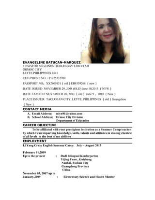 EVANGELINE BATUCAN-MARQUEZ 
# 264 SITIO SEGUINON, BARANGAY LIBERTAD 
ORMOC CITY 
LEYTE PHILIPPINES 6541 
CELLPHONE NO. +15975732709 
PASSPORT NO。XX2600151（old）EB8359268 （new） 
DATE ISSUED: NOVEMBER 29, 2008 (OLD) June 10,2013 （NEW） 
DATE EXPIRED: NOVEMBER 28, 2013 （old） June 9， 2018 （New） 
PLACE ISSUED: TACLOBAN CITY, LEYTE, PHILIPPINES （old）Guangzhou 
（New） 
CONTACT MEDIA 
A. Email Address: mlyn91@yahoo.com 
B. School Address: Ormoc City Division 
Department of Education 
CAREER OBJECTIVE 
To be affiliated with your prestigious institution as a Summer Camp teacher 
by which I can impart my knowledge, skills, talents and attitudes in dealing clientele 
of all levels to the best of my abilities 
EMPLOYMENT 
Li Yang Crazy English Summer Camp: July – August 2013 
February 01,2009 
Up to the present : Dadi Bilingual Kindergarten 
Yijing Yuan , Guicheng 
Nanhai, Foshan City 
Guangdong Province 
China 
November 03, 2007 up to 
January,2009 : Elementary Science and Health Mentor 
 