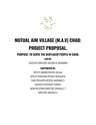 MUTUAL AIM VILLAGE (M.A.V) CHAD:
PROJECT PROPOSAL.
PURPOSE: TO SERVE THE DISPLACED PEOPLE IN CHAD.
LED BY:
EXECUTIVE DIRECTOR: ADESEKE M. ADEBAMBO
SUPPORTED BY:
DEPUTY ADMINISTRATOR: RIA Echi.
DEPUTY OPERATING OFFICER: BOTIWUN B.
CHIEF RESEARCH OFFICER: KADIANINE S.
LOGISTICS SPECIALIST: SARAH I.
MEDIA RELATIONS DIRECTOR: SHAQUILLE T.
DIRECTOR: OMOLOLA A.
 