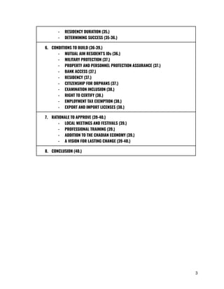 -​ RESIDENCY DURATION (35.)
-​ DETERMINING SUCCESS (35-36.)
6.​ CONDITIONS TO BUILD (36-39.)
-​ MUTUAL AIM RESIDENT’S IDs (36.)
-​ MILITARY PROTECTION (37.)
-​ PROPERTY AND PERSONNEL PROTECTION ASSURANCE (37.)
-​ BANK ACCESS (37.)
-​ RESIDENCY (37.)
-​ CITIZENSHIP FOR ORPHANS (37.)
-​ EXAMINATION INCLUSION (38.)
-​ RIGHT TO CERTIFY (38.)
-​ EMPLOYMENT TAX EXEMPTION (38.)
-​ EXPORT AND IMPORT LICENSES (38.)
7.​ RATIONALE TO APPROVE (39-40.)
-​ LOCAL MEETINGS AND FESTIVALS (39.)
-​ PROFESSIONAL TRAINING (39.)
-​ ADDITION TO THE CHADIAN ECONOMY (39.)
-​ A VISION FOR LASTING CHANGE (39-40.)
8.​ CONCLUSION (40.)
3
 