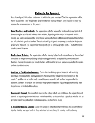 Rationale for Approval.
As a show of good faith and our excitement to build in the great country of Chad, the organization will be
happy to guarantee a few things to the government of the country. Here are some reasons we hope you
approve the commencement of this project.
Local Meetings and Festivals: The organization will offer a space for local meetings and festivals 3
times during the year. We will offer our halls or fields, depending on the nature of the event, what is
needed, and what is available at the time. During such events, hosts will be required to collect tickets from
our office for their guests/attendees. These tickets will grant guests temporary access to the designated
property for the event. The organizing of these events will be entirely up to the hosts — Mutual Aim shall
simply provide the venue.
Professional Training: The organization will offer training to local professionals based on the need and
availability of our personnel (including foreign/visiting personnels) to neighboring communities and
facilities. These professionals may include, but are not limited to: farmers, teachers, medical professionals,
and vocational instructors.
Addition to The Chadian Economy: Due to the size of this proposed project, it will inevitably
contribute immensely to the country’s economy. Not only will the village train new members of the
country’s workforce in an intellectually competitive environment, it will produce tax-payers for the
economy. Members of our staff who complete the program will become regular taxpayers following their
transition out of the Mutual Aim village.
Community Impact: We assure that wherever the village is built and established, the organization will
commit to supporting communities in our immediate vicinity to the best of our capabilities whether it is by
providing water, food, education, medical assistance, or other forms of aid.
A Vision for Lasting Change: Mutual Aim Village is not just about providing aid; it is about restoring
dignity, stability, and opportunity to those who have lost everything. By creating a self-sustaining
39
 