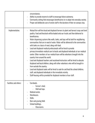 6
circumstances.
-​ Ability to provide income to staff to encourage future autonomy.
-​ Community setting that encourages beneficiaries to re-adapt into everyday society.
-​ Proper and deliberate care of onsite staff in the duration of their on-campus stay.
Implementation. -​ Mutual Aim will hire local and displaced farmers to plant and harvest crops and tend
poultry. Food and livestock will be loaded onto our trucks and then delivered to
beneficiaries.
-​ Water dispensing systems like wells, tanks, and taps will be built for neighboring
communities that are in need of water. Water will be delivered to the communities
with tanks on a basis of need, along with food.
-​ Local and displaced medical professionals will be hired to provide
primary/immediate medical care to locals and displaced individuals at our medical
center. Other members of our medical team will be volunteers brought into the
country from around the world.
-​ Local and displaced teachers and vocational instructors will be hired to educate
displaced and local children, along with other volunteers who will be brought in
from outside the country.
-​ Local and displaced cooks will be hired to cook for and feed the school children,
staff, and displaced individuals in the immediate vicinity.
-​ Staff housing will be provided for displaced members of our staff.
Facilities and others: -​ Farmlands.
-​ Farmer’s shed.
-​ Well and taps.
-​ Medical center.
-​ Warehouses.
-​ Wells.
-​ Barn and grazing field.
-​ School buildings.
-​ Classrooms.
 