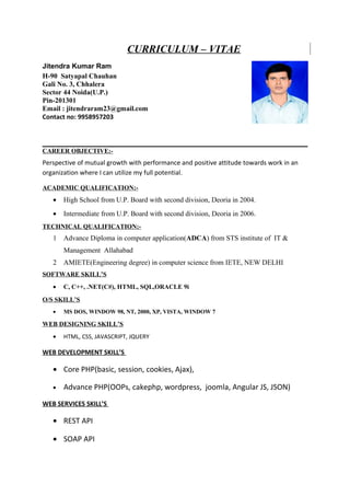 CURRICULUM – VITAE
Jitendra Kumar Ram
H-90 Satyapal Chauhan
Gali No. 3, Chhalera
Sector 44 Noida(U.P.)
Pin-201301
Email : jitendraram23@gmail.com
Contact no: 9958957203
CAREER OBJECTIVE:-
Perspective of mutual growth with performance and positive attitude towards work in an
organization where I can utilize my full potential.
ACADEMIC QUALIFICATION:-
• High School from U.P. Board with second division, Deoria in 2004.
• Intermediate from U.P. Board with second division, Deoria in 2006.
TECHNICAL QUALIFICATION:-
1 Advance Diploma in computer application(ADCA) from STS institute of IT &
Management Allahabad
2 AMIETE(Engineering degree) in computer science from IETE, NEW DELHI
SOFTWARE SKILL’S
• C, C++, .NET(C#), HTML, SQL,ORACLE 9i
O/S SKILL’S
• MS DOS, WINDOW 98, NT, 2000, XP, VISTA, WINDOW 7
WEB DESIGNING SKILL’S
• HTML, CSS, JAVASCRIPT, JQUERY
WEB DEVELOPMENT SKILL’S
• Core PHP(basic, session, cookies, Ajax),
• Advance PHP(OOPs, cakephp, wordpress, joomla, Angular JS, JSON)
WEB SERVICES SKILL’S
• REST API
• SOAP API
 