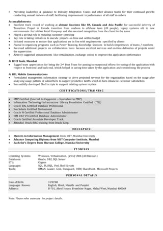  Providing leadership & guidance to Delivery Integration Teams and other alliance teams for their continued growth;
conducting annual reviews of staff; facilitating improvement in performance of all staff members
Accomplishments:
 Excellent track record of working at abroad locations like US, Canada and Asia Pacific for successful delivery of
Transition Project in Canada transition from onshore to offshore team (49 people), legacy systems old to new
environments for Loblaw Retail Company and also received recognition from the client for the same
 Played a pivotal role in reducing customer servicing
 Key role in taking initiatives to execute projects on time and within budget
 Initiated measures to ensure that applications are in line with requirements specified by clients
 Pivotal in organising programs such as Power Training, Knowledge Sessions to build competencies of teams / members
 Received additional projects on collaboration basis because excellent services and on-time deliveries of projects under
the supervision
 Actively suggested enhancements like virtualization, exchange online to improve the application performance
At ICICI Bank, Mumbai
 Bagged team appreciation for being the 2nd Best Team for putting in exceptional efforts for tuning of the application with
respect to front-end and back-end, which helped in saving time taken by the application and streamlining the process
At BPL Mobile Communications
 Formulated management information strategy to drive projected revenue for the organization based on the usage after
analysing usage pattern of subscribers to suggest predictive tariffs which in turn enhanced customer satisfaction
 Successfully developed Shell scripts to support existing system in place
CE R TI FI CATI ON S / TR AI N I N G
 EMP Certified (Internal to Capgemini – Equivalent to PMP)
 Information Technology Infrastructure Library Foundation Certified (ITIL)
 Oracle 10G Certified Database Professional
 Sun Solaris Certified Professional
 Oracle 9i Certified Professional Database Administrator
 IBM DB2 V9 Certified Database Administrator
 Oracle Certified Associate Developer Track
 Attended Oracle RAC training from Oracle Corp.
E DU CATI ON
 Masters in Information Management from MET, Mumbai University
 Advance Computing Diploma from NIIT Computer Institute, Mumbai
 Bachelor’s Degree from Bhavans College, Mumbai University
I T S K I LLS
Operating Systems: Windows, Virtualization, (VMs) UNIX (All flavours)
Databases: Oracle, DB2, SQL Server
ETL: Cognos
Languages: SQL, PL/SQL, Perl, Shell Scripts
Tools: RMAN, Loader, Grid, Dataguard, OEM, SharePoint, Microsoft Projects
P E R S ON AL DE TAI LS
Date of Birth: 31’03’80
Languages Known: English, Hindi, Marathi and Punjabi
Address: B-701, Abrol House, Evershine Nagar, Malad West, Mumbai 400064
Note: Please refer annexure for project details.
 