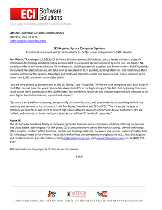 CONTACT:TraciJohnson,SVPGlobalCorporateMarketing
800-959-3367 x23276
tjohnson@ecisolutions.com
ECi Acquires Spruce Computer Systems
Combined resources will broaden ability to better serve independent LBMH dealers
Fort Worth, TX –January 13, 2015: ECi Software Solutions (www.ECiSolutions.com), a leader in industry-specific
information technology solutions, today announced it has acquired Spruce Computer Systems Inc., an Albany, NY-
based provider of software solutions for lumberyards, building materials suppliers and home centers. Rob Fitzpatrick,
the current President of Spruce, will take over as President of ECi’s Lumber, Building Materials and Hardlines (LBMH)
Division, combining the Spruce, Advantage and RockSolid platforms under one business unit. These solutions serve
more than 3,000 customers around the world.
“We are very excited to become part of the ECi family,” said Fitzpatrick. “While we have competed with each other in
the LBMH market over the years, Spruce has always held ECi in the highest regard. We felt that by joining forces we
could better serve businesses in the LBMH sector. Our combined resources and industry expertise will translate to an
even higher level of innovation, support and service.”
“Spruce is a very well-run company, exceptionally customer-focused, and passionate about providing world-class
products and services to its customers,” said Ron Books, President and CEO of ECi. “This is exactly the type of
company we look for as we strive to deliver high-value software solutions and services to our customers. We are
thrilled, and honored, to have the Spruce team as part of the ECi family of companies.”
About ECi
The ECi Software Solutions family of companies provides business and e-commerce solutions, offering on-premise
and cloud-based technologies. For 30+ years, ECi’s companies have served the manufacturing, service technology,
office supplies, contract office furniture, lumber and building materials, hardware and jan/san sectors. Privately held,
ECi is headquartered in Fort Worth, Texas, USA, with offices and companies throughout the U.S., Australia, England
and the Netherlands. For information, email info@ecisolutions.com, visit www.ECiSolutions.com, or call (800) 959-
3367.
All trademarks are the property of their respective owners.
# # #
 