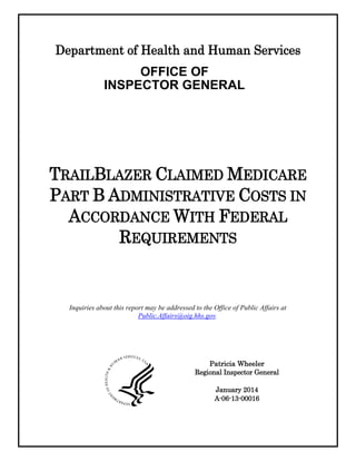 Department of Health and Human Services
OFFICE OF
INSPECTOR GENERAL
TRAILBLAZER CLAIMED MEDICARE
PART B ADMINISTRATIVE COSTS IN
ACCORDANCE WITH FEDERAL
REQUIREMENTS
Patricia Wheeler
Regional Inspector General
January 2014
A-06-13-00016
Inquiries about this report may be addressed to the Office of Public Affairs at
Public.Affairs@oig.hhs.gov.
 
