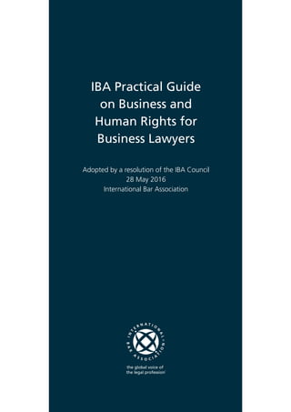 IBA Practical Guide
on Business and
Human Rights for
Business Lawyers
Adopted by a resolution of the IBA Council
28 May 2016
International Bar Association
 