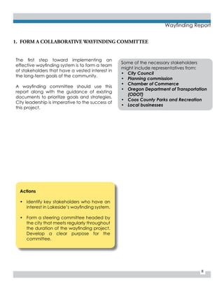 8
Wayfinding Report
1.	 FORM A COLLABORATIVE WAYFINDING COMMITTEE
The first step toward implementing an
effective wayfinding system is to form a team
of stakeholders that have a vested interest in
the long-term goals of the community.
A wayfinding committee should use this
report along with the guidance of existing
documents to prioritize goals and strategies.
City leadership is imperative to the success of
this project.
Some of the necessary stakeholders
might include representatives from:
•	 City Council
•	 Planning commission
•	 Chamber of Commerce
•	 Oregon Department of Transportation
(ODOT)
•	 Coos County Parks and Recreation
•	 Local businesses
Actions
•	 Identify key stakeholders who have an
interest in Lakeside’s wayfinding system.
•	 Form a steering committee headed by
the city that meets regularly throughout
the duration of the wayfinding project.
Develop a clear purpose for the
committee.
 