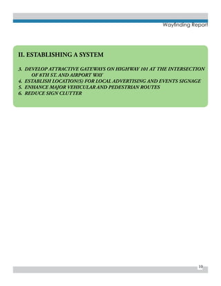 10
Wayfinding Report
II. ESTABLISHING A SYSTEM
3. DEVELOP ATTRACTIVE GATEWAYS ON HIGHWAY 101 AT THE INTERSECTION 	
	 OF 8TH ST. AND AIRPORT WAY
4. ESTABLISH LOCATION(S) FOR LOCAL ADVERTISING AND EVENTS SIGNAGE
5. ENHANCE MAJOR VEHICULAR AND PEDESTRIAN ROUTES
6. REDUCE SIGN CLUTTER
 