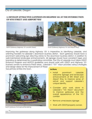 11
City of Lakeside, Oregon
Improving the gateways along highway 101 is imperative to identifying Lakeside, and
orienting travelers to Lakeside’s downtown business district. Each gateway should have a
prominant welcoming sign directing visitors to the downtown business district, in addition to
well-maintained landscape emhancements. All signage should have consistent logos and
branding as determined by a wayfinding committee. The City of Lakeside must follow ODOT
Entrance Program and MUTCD guidelines and should work with ODOT and Highway 101
business owners to enhance these areas. Lakeside’s “101” Vision provides various strategies
and design ideas for the improvement of these
two primary entries into town. Actions
•	 Install prominant Lakeside
welcome signage and landscape
enhancements at 8th Street and
Airport Way to improve sense of
arrival and support Lakeside’s
unique identity.
•	 Consider prior work done in
Lakeside’s “101 Vision” document
to improve gateways and the
overall appearance of the 101
corridor
•	 Remove unnecessary signage
•	 Work with ODOT/property owners
North Gateway (Highway 101 and 8th Street)
North Gateway Conceptual Rendering
South Gateway (Highway 101 and Airport Way)
3. DEVELOP ATTRACTIVE GATEWAYS ON HIGHWAY 101 AT THE INTERSECTION
OF 8TH STREET AND AIRPORT WAY
City of Lakeside
Lakeside Business Diﬆrict
 