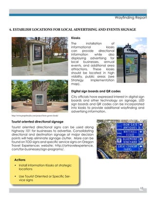 12
Wayfinding Report
Actions
•	 Install information Kiosks at strategic
locations
•	 Use Tourist Oriented or Specific Ser-
vice signs
4. ESTABLISH LOCATIONS FOR LOCAL ADVERTISING AND EVENTS SIGNAGE
Kiosks
The installation of
informational kiosks
can provide directional
information while also
displaying advertising for
local businesses, annual
events, and additional area
attractions. These kiosks
should be located in high
visibility, public areas (see
Strategy Implementation
map).
Digital sign boards and QR codes
City officials have expressed interest in digital sign
boards and other technology on signage. LED
sign boards and QR codes can be incorporated
into kiosks to provide additional wayfinding and
advertising information.
Tourist oriented directional signage
Tourist oriented directional signs can be used along
highway 101 for businesses to advertise. Consolidating
directional and destination signage at major decision
points will help eliminate signage clutter. More can be
found on TOD signs and specific service signs on Oregon
Travel Experiences website: http://ortravelexperience.
com/for-businesses/sign-programs/.
http://www.propelstudio.com/project/lents-grown-kiosk/
 
