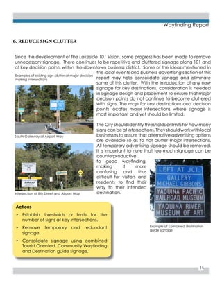 14
Wayfinding Report
Actions
•	 Establish thresholds or limits for the
number of signs at key intersections.
•	 Remove temporary and redundant
signage.
•	 Consolidate signage using combined
Tourist Oriented, Community Wayfinding
and Destination guide signage.
Since the development of the Lakeside 101 Vision, some progress has been made to remove
unnecessary signage. There continues to be repetitive and cluttered signage along 101 and
at key decision points within the downtown business district. Some of the ideas mentioned in
the local events and business advertising section of this
report may help consolidate signage and eliminate
some of this clutter. With the introduction of any new
signage for key destinations, consideration is needed
in signage design and placement to ensure that major
decision points do not continue to become cluttered
with signs. The map for key destinations and decision
points locates major intersections where signage is
most important and yet should be limited.
The City should identify thresholds or limits for how many
signs can be at intersections. They should work with local
businesses to assure that alternative advertising options
are available so as to not clutter major intersections.
All temporary advertising signage should be removed.
It is important to note that too much signage can be
counterproductive
to good wayfinding,
making it more
confusing and thus
difficult for visitors and
residents to find their
way to their intended
destination.
6. REDUCE SIGN CLUTTER
Examples of existing sign clutter at major decision
making intersections
Example of combined destination
guide signage
South Gateway at Airport Way
Intersection of 8th Street and Airport Way
 
