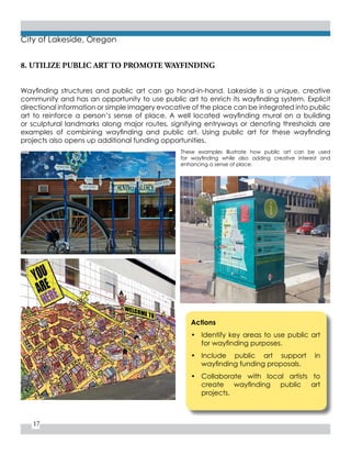17
City of Lakeside, Oregon
8. UTILIZE PUBLIC ART TO PROMOTE WAYFINDING
Actions
•	 Identify key areas to use public art
for wayfinding purposes.
•	 Include public art support in
wayfinding funding proposals.
•	 Collaborate with local artists to
create wayfinding public art
projects.
Wayfinding structures and public art can go hand-in-hand. Lakeside is a unique, creative
community and has an opportunity to use public art to enrich its wayfinding system. Explicit
directional information or simple imagery evocative of the place can be integrated into public
art to reinforce a person’s sense of place. A well located wayfinding mural on a building
or sculptural landmarks along major routes, signifying entryways or denoting thresholds are
examples of combining wayfinding and public art. Using public art for these wayfinding
projects also opens up additional funding opportunities.
These examples illustrate how public art can be used
for wayfinding while also adding creative interest and
enhancing a sense of place.
 