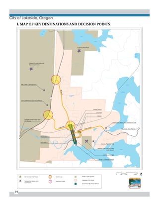 19
City of Lakeside, Oregon
101
Hall
Lake
Tenmile
LAKE
NORTH
TENMILE
Canal
Lakeside
Res.
EEL
LAKE
LAKE
TENMILE
C
reek
Tenmile
Blacks
Arm
500
Feet
2,0001,0000
Downtown Business District
Public Open Space
Lakeside City LImits
Gateways
Decision Points
Government Services
Recreation areas and
businesses
N
Fire Station
John Dellenback Dunes Trailhead
Spinreel Dune Buggy and
ATV Rental
Eek Creek Campground
Oregon Dunes National
Recreation Area
Tugman State Park
Post Office
Water District
City Hall
Library
Tenmile Lake County Park/
Wulfy Beach
Osprey Point RV Park
Ringo’s Lakeside Marina
Lakeshore Lodge
North Lake Resort and Marina RV Park
Mountain View Farms
Airport Way
North Lake Rd.
Park Ave.
8thStreet
I. MAP OF KEY DESTINATIONS AND DECISION POINTS
 
