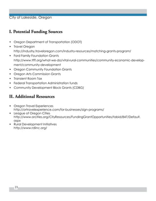 23
City of Lakeside, Oregon
I. Potential Funding Sources
•	 Oregon Department of Transportation (ODOT)
•	 Travel Oregon
http://industry.traveloregon.com/industry-resources/matching-grants-program/
•	 Ford Family Foundation Grants
http://www.tfff.org/what-we-do/vital-rural-communities/community-economic-develop-
ment/community-development
•	 Oregon Community Foundation Grants
•	 Oregon Arts Commission Grants
•	 Transient Room Tax
•	 Federal Transportation Administration funds
•	 Community Development Block Grants (CDBG)
II. Additional Resources
•	 Oregon Travel Experiences
http://ortravelexperience.com/for-businesses/sign-programs/
•	 League of Oregon Cities
http://www.orcities.org/CityResources/FundingGrantOpportunities/tabid/847/Default.
aspx
•	 Rural Development Initiatives
http://www.rdiinc.org/
 