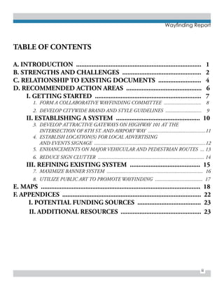 Wayfinding Report
ii
TABLE OF CONTENTS
A. INTRODUCTION ......................................................................... 1
B. STRENGTHS AND CHALLENGES .............................................. 2
C. RELATIONSHIP TO EXISTING DOCUMENTS ......................... 4
D. RECOMMENDED ACTION AREAS ............................................ 6
	 I. GETTING STARTED .............................................................. 7
1.	 FORM A COLLABORATIVE WAYFINDING COMMITTEE ............................. 8
2.	 DEVELOP CITYWIDE BRAND AND STYLE GUIDELINES ............................ 9
	 II. ESTABLISHING A SYSTEM ................................................. 10
3.	 DEVELOP ATTRACTIVE GATEWAYS ON HIGHWAY 101 AT THE
	 INTERSECTION OF 8TH ST. AND AIRPORT WAY .............................................11
4.	 ESTABLISH LOCATION(S) FOR LOCAL ADVERTISING
	 AND EVENTS SIGNAGE .......................................................................................12
5.	 ENHANCEMENTS ON MAJOR VEHICULAR AND PEDESTRIAN ROUTES ... 13
6.	 REDUCE SIGN CLUTTER ................................................................................... 14
	 III. REFINING EXISTING SYSTEM ......................................... 15
7.	 MAXIMIZE BANNER SYSTEM ........................................................................... 16
8.	 UTILIZE PUBLIC ART TO PROMOTE WAYFINDING ..................................... 17
E. MAPS ............................................................................................. 18
F. APPENDICES ................................................................................. 22
I. POTENTIAL FUNDING SOURCES ..................................... 23
	 II. ADDITIONAL RESOURCES ............................................... 23
 