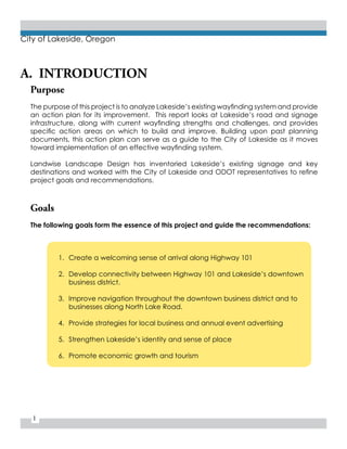 1
City of Lakeside, Oregon
A. INTRODUCTION
Purpose
The purpose of this project is to analyze Lakeside’s existing wayfinding system and provide
an action plan for its improvement. This report looks at Lakeside’s road and signage
infrastructure, along with current wayfinding strengths and challenges, and provides
specific action areas on which to build and improve. Building upon past planning
documents, this action plan can serve as a guide to the City of Lakeside as it moves
toward implementation of an effective wayfinding system.
Landwise Landscape Design has inventoried Lakeside’s existing signage and key
destinations and worked with the City of Lakeside and ODOT representatives to refine
project goals and recommendations.
Goals
The following goals form the essence of this project and guide the recommendations:
1.	 Create a welcoming sense of arrival along Highway 101
2.	 Develop connectivity between Highway 101 and Lakeside’s downtown
business district.
3.	 Improve navigation throughout the downtown business district and to
businesses along North Lake Road.
4.	 Provide strategies for local business and annual event advertising
5.	 Strengthen Lakeside’s identity and sense of place
6.	 Promote economic growth and tourism
 