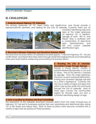 3
City of Lakeside, Oregon
II. CHALLENGES
1. Underdeveloped Highway 101 Gateways
The primary gateways off 101 need clarity and significance, and should provide a
representational aesthetic and feeling for the City of Lakeside. Currently there are no
consistent identifying welcome
signs at the major gateways
on highway 101. In addition,
signage at both 8th St. and
Airport Way is cluttered with
a combination of directional
signs, advertisements, and
old and current Lakeside
identification signs.
2. Disconnect Between Gateways and Downtown Business District
The downtown business district of Lakeside is located approx. 1 mile from highway 101. Access
via 8th Street and Airport Way take visitors through residential neighborhoods and meandering
shore pine forest before intersecting and entering the business district.
3. Branding the City of Lakeside/
Inconsistent Image Through Signage
Having a strong identity creates a
positive relationship between a city and
its visitors. Part of this identity is created
by signage. From the major gateways
into town, to each individual destination,
inviting and consistent signage will add
to a visitor’s experience. Currently, the
city has a variety of logos and signs that
visitor’s see as they enter into and travel
through the City of Lakeside. Most of
these signs convey the communities
regard for Tenmile Lake, but lack a
consistent identifying design or logo.
4. Lack a Location for Business and Event Advertising
The separation of the Lakeside downtown business district from the major through-way of
Highway 101 has led to businesses posting their own advertising and directional signs along
101 at 8th Street and Airport Way. Both of these locations have become cluttered with a
variety of signs that are posted at these locations.
 