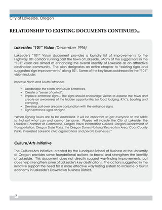 5
City of Lakeside, Oregon
RELATIONSHIP TO EXISTING DOCUMENTS CONTINUED...
Lakesides “101” Vision (December 1996)
Lakeside’s “101” Vision document provides a laundry list of improvements to the
Highway 101 corridor running past the town of Lakeside. Many of the suggestions in the
“101” vision are aimed at enhancing the overall identity of Lakeside as an attractive
destination community. The plan designates an entire chapter to “existing signs and
suggested sign improvements” along 101. Some of the key issues addressed in the “101”
vision include:
Improve North and South Entrances
•	 Landscape the North and South Entrances.
•	 Create a “sense of arrival”.
•	 Improve entrance signs... The signs should encourage visitors to explore the town and
create an awareness of the hidden opportunities for food, lodging, R.V.’s, boating and
camping.
•	 Develop pull-over areas in conjunction with the entrance signs.
•	 Light entrance signs at night.
“When signing issues are to be addressed, it will be important to get everyone to the table
to find out what can and cannot be done.   Players will include the City of Lakeside, the
Lakeside Chamber of Commerce, Oregon Travel Information Council, Oregon Department of
Transportation, Oregon State Parks, the Oregon Dunes National Recreation Area, Coos County
Parks, Interested Lakeside civic organizations and private businesses.”
Culture/Arts Initiative
The Culture/Arts Initiative, created by the Lundquist School of Business at the University
of Oregon provides some foundational actions to brand and strengthen the identity
of Lakeside. This document does not directly suggest wayfinding improvements, but
does help strengthen some of Lakeside’s key destinations. The actions suggested in the
initiative support the need for a more effective wayfinding system to increase a tourist
economy in Lakeside’s Downtown Business District.
 