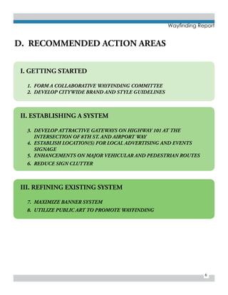 6
Wayfinding Report
I. GETTING STARTED
1.	 FORM A COLLABORATIVE WAYFINDING COMMITTEE
2.	 DEVELOP CITYWIDE BRAND AND STYLE GUIDELINES
II. ESTABLISHING A SYSTEM
3.	 DEVELOP ATTRACTIVE GATEWAYS ON HIGHWAY 101 AT THE
INTERSECTION OF 8TH ST. AND AIRPORT WAY
4.	 ESTABLISH LOCATION(S) FOR LOCAL ADVERTISING AND EVENTS
SIGNAGE
5.	 ENHANCEMENTS ON MAJOR VEHICULAR AND PEDESTRIAN ROUTES
6.	 REDUCE SIGN CLUTTER
III. REFINING EXISTING SYSTEM
7.	 MAXIMIZE BANNER SYSTEM
8.	 UTILIZE PUBLIC ART TO PROMOTE WAYFINDING
D. RECOMMENDED ACTION AREAS
 