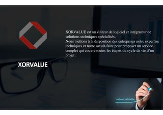 XORVALUE est un éditeur de logiciel et intégrateur de
solutions techniques spécialisés.
Nous mettons à la disposition des entreprises notre expertise
techniques et notre savoir-faire pour proposer un service
complet qui couvre toutes les étapes du cycle de vie d’un
projet.
	
  
	
  	
  
XORVALUE	
  
 