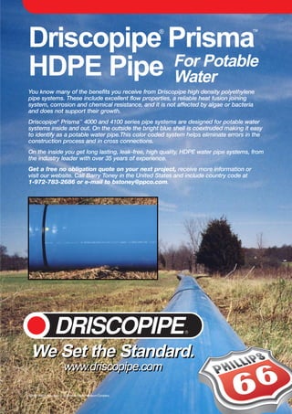 Driscopipe®
Prisma™
HDPE Pipe
©2000 Phillips Driscopipe, a division of Phillips Petroleum Company
You know many of the benefits you receive from Driscopipe high density polyethylene
pipe systems. These include excellent flow properties, a reliable heat fusion joining
system, corrosion and chemical resistance, and it is not affected by algae or bacteria
and does not support their growth.
Driscopipe®
Prisma™
4000 and 4100 series pipe systems are designed for potable water
systems inside and out. On the outside the bright blue shell is coextruded making it easy
to identify as a potable water pipe.This color coded system helps eliminate errors in the
construction process and in cross connections.
On the inside you get long lasting, leak-free, high quality, HDPE water pipe systems, from
the industry leader with over 35 years of experience.
Get a free no obligation quote on your next project, receive more information or
visit our website. Call Barry Toney in the United States and include country code at
1-972-783-2686 or e-mail to bstoney@ppco.com.
For Potable
Water
We Set the Standard.
www.driscopipe.com
We Set the Standard.
www.driscopipe.com
P66-0158 Drisco.Prisma Ad 3/16/00 10:46 AM Page 1
 