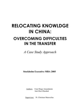 RELOCATING KNOWLDGE
IN CHINA:
OVERCOMING DIFFICULTIES
IN THE TRANSFER
A Case Study Approach
Stockholm Executive MBA 2005
Authors: Unai Diego Amundarain
Irati Diez Olazabal
Supervisor: Pr. Christian Maravelias
 