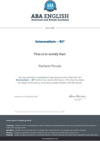 Since 1970
Intermediate – B1*
This is to certify that:
Rosheen Pervaiz
has successfully completed all requirements and criteria for the
Intermediate – B1* level of our course (101 hours). This level includes
the study of structures, functional spoken English and 634 words.
Barcelona, 21st September 2016
Principal
*Common European Framework of Reference for Languages (CEFR)
Assessment of language skills:
Listening: Student is able to understand the main message of a standard speech. He or she understands the main points of
radio and TV programmes.
Speaking: Student can connect phrases in a simple way to describe his or her experiences, dreams or hopes.
Writing: Student can produce a simple continuous text on a topic that is well known to him or her.
Reading: Student understands general text and description of events, feelings, and wishes often expressed in personal letters.
www.abaenglish.com
 